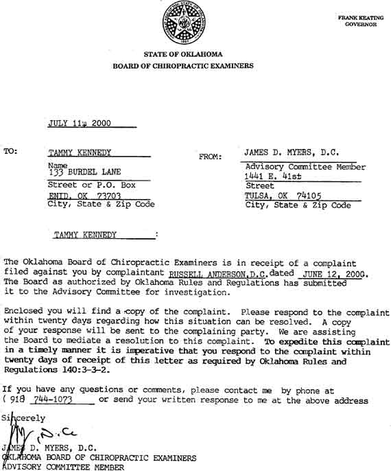 Tammy Kennedy:

The Oklahoma Board of Chiropractic Examiners is
in receipt of a complaint filed against you by
complaintant RUSSELL ANDERSON, D.C. dated
JUNE 12, 2000.  The Board as authorized by
Oklahoma Rules and Regulations has submitted it
to the Advisory Committee for investigation...